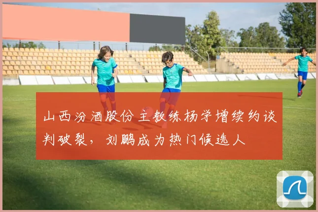 山西汾酒股份主教练杨学增续约谈判破裂，刘鹏成为热门候选人