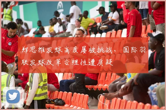 郑思维发球高度屡被挑战，国际羽联发球改革合理性遭质疑