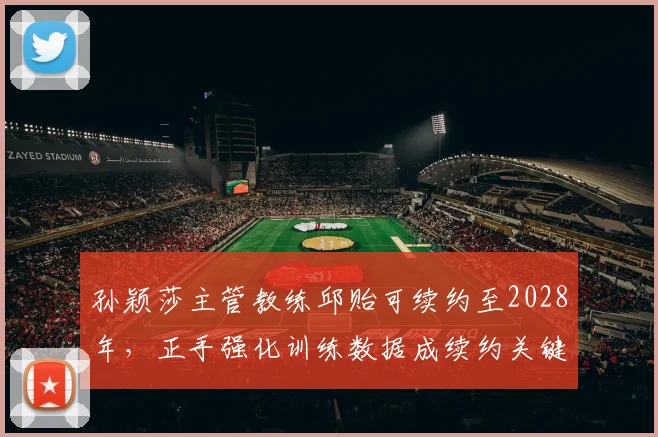 孙颖莎主管教练邱贻可续约至2028年，正手强化训练数据成续约关键