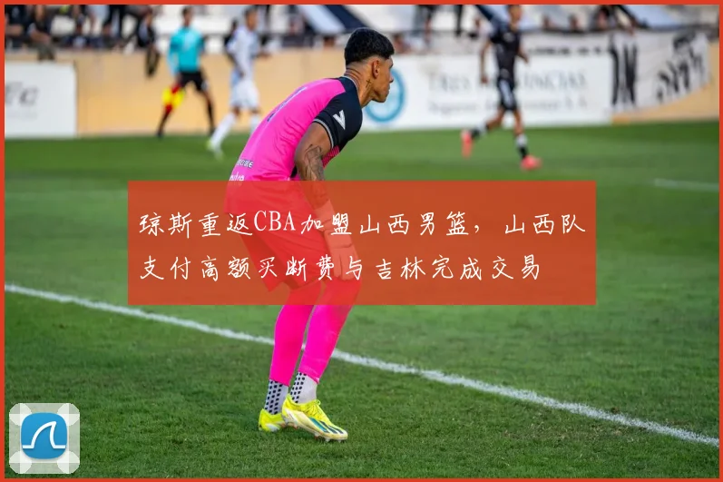 琼斯重返CBA加盟山西男篮，山西队支付高额买断费与吉林完成交易